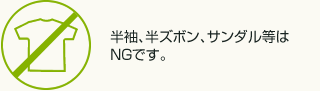 半袖、半ズボン、サンダル等はNGです。