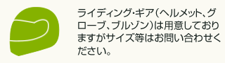 ライディング・ギア（ヘルメット、グローブ、ブルゾン）は用意しておりますがサイズ等はお問い合わせください。